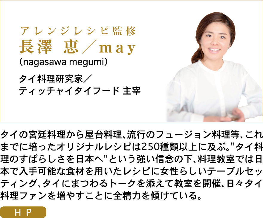 アレンジレシピ料理監修：長澤 恵／may（nagasawa megumi）タイ料理研究家／ティッチャイタイフード 主宰　　タイの宮廷料理から屋台料理、流行のフュージョン料理等、これまでに培ったオリジナルレシピは250種類以上に及ぶ。“タイ料理のすばらしさを日本へ”という強い信念の下、料理教室では日本で入手可能な食材を用いたレシピに女性らしいテーブルセッティング、タイにまつわるトークを添えて教室を開催、日々タイ料理ファンを増やすことに全精力を傾けている。
